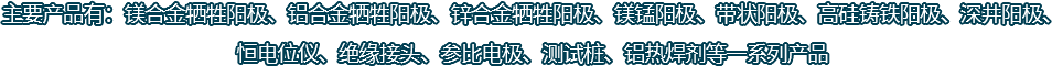 主要產(chǎn)品有：鎂合金犧牲陽(yáng)極、鋁合金犧牲陽(yáng)極、鋅合金犧牲陽(yáng)極、鎂錳陽(yáng)極、帶狀陽(yáng)極、高硅鑄鐵陽(yáng)極、深井陽(yáng)極、恒電位儀、絕緣接頭、參比電極、測(cè)試樁、鋁熱焊劑等一系列產(chǎn)品